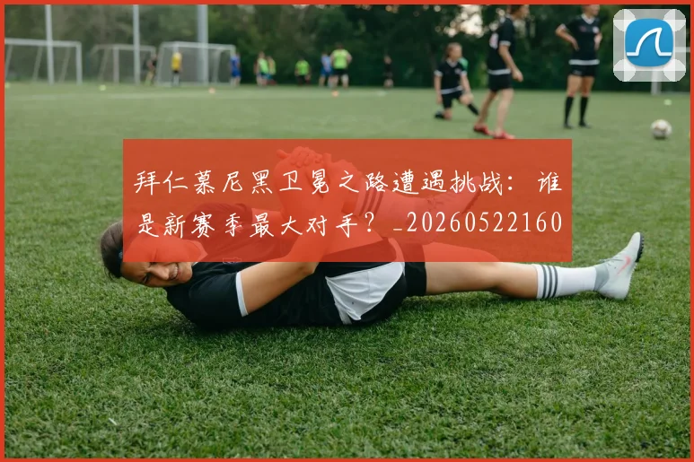 拜仁慕尼黑卫冕之路遭遇挑战:谁是新赛季最大对手?_20260522160844