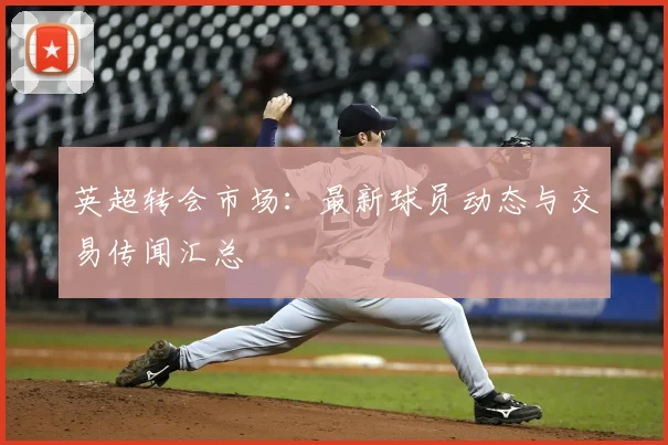 英超转会市场：最新球员动态与交易传闻汇总