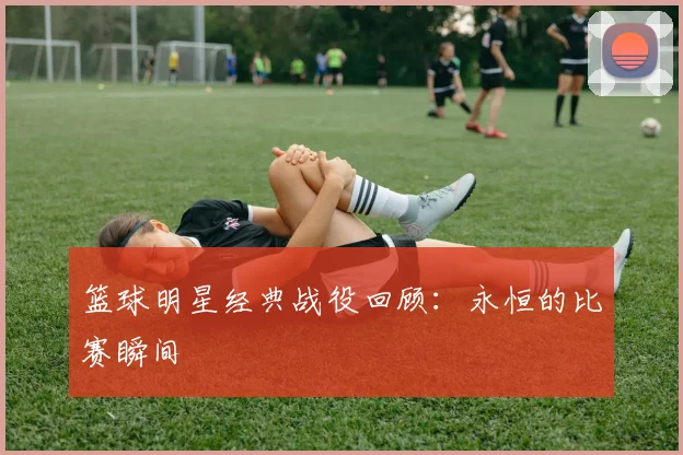 篮球明星经典战役回顾:永恒的比赛瞬间