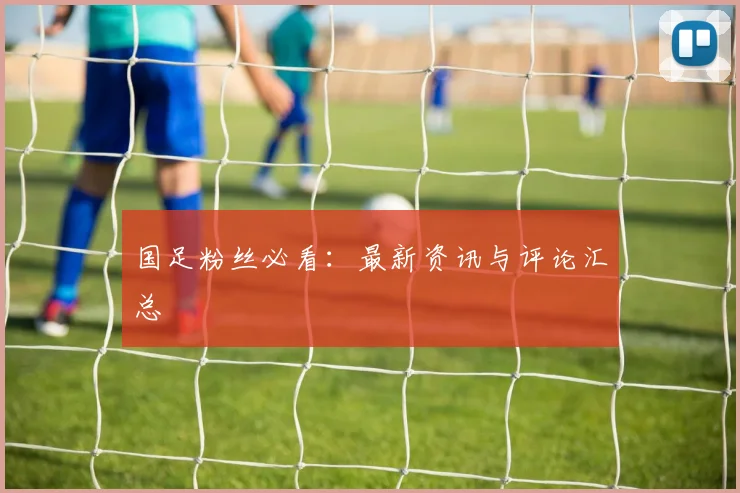 国足粉丝必看:最新资讯与评论汇总