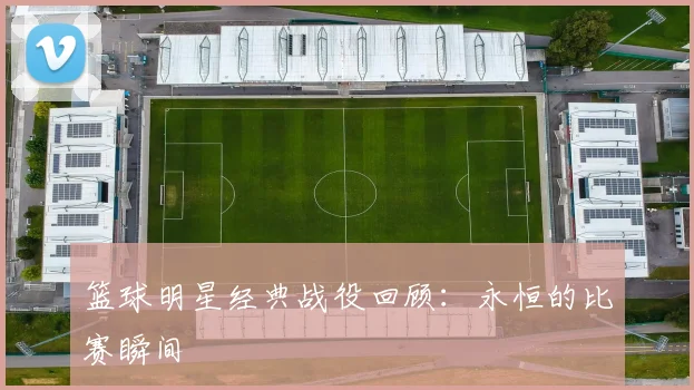 篮球明星经典战役回顾：永恒的比赛瞬间