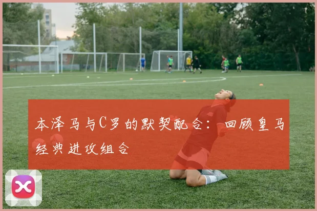 本泽马与C罗的默契配合：回顾皇马经典进攻组合