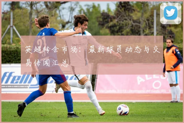 英超转会市场:最新球员动态与交易传闻汇总