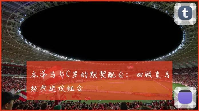 本泽马与C罗的默契配合:回顾皇马经典进攻组合